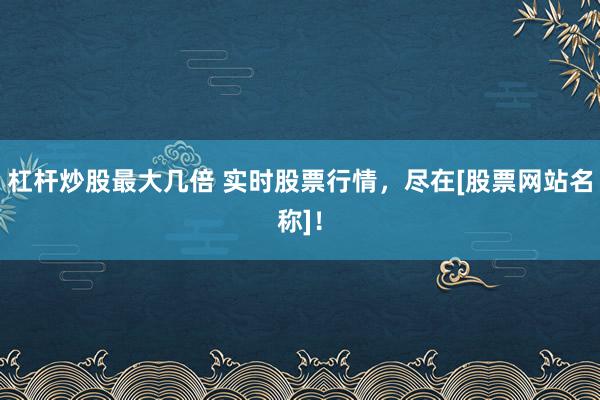 杠杆炒股最大几倍 实时股票行情，尽在[股票网站名称]！