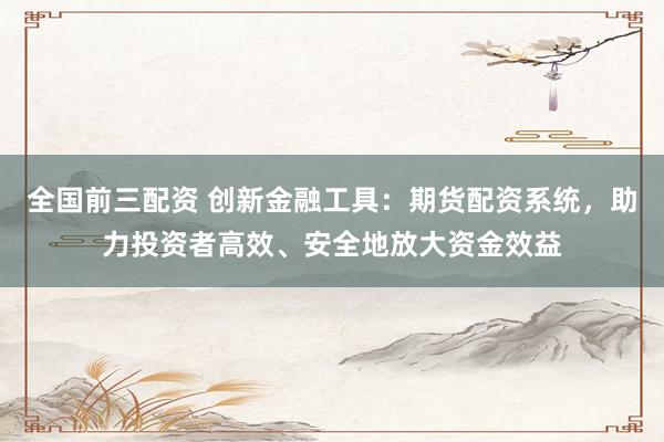 全国前三配资 创新金融工具：期货配资系统，助力投资者高效、安全地放大资金效益