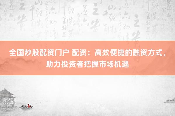 全国炒股配资门户 配资：高效便捷的融资方式，助力投资者把握市场机遇
