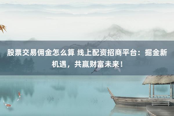 股票交易佣金怎么算 线上配资招商平台：掘金新机遇，共赢财富未来！