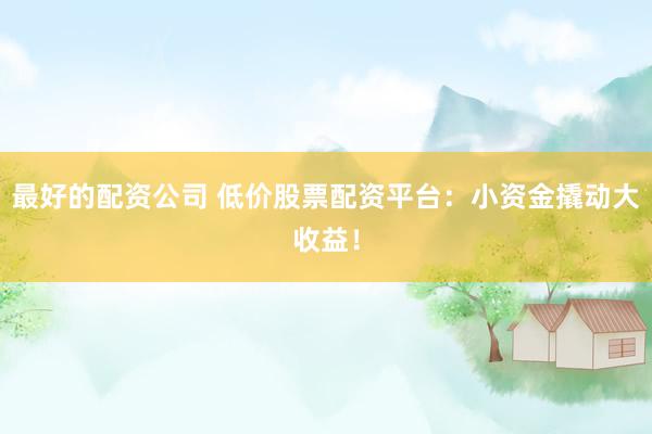 最好的配资公司 低价股票配资平台：小资金撬动大收益！