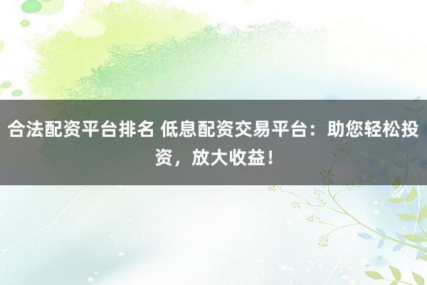 合法配资平台排名 低息配资交易平台：助您轻松投资，放大收益！
