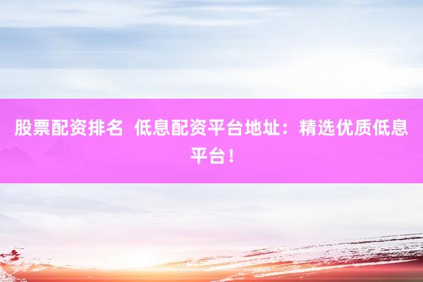 股票配资排名  低息配资平台地址：精选优质低息平台！