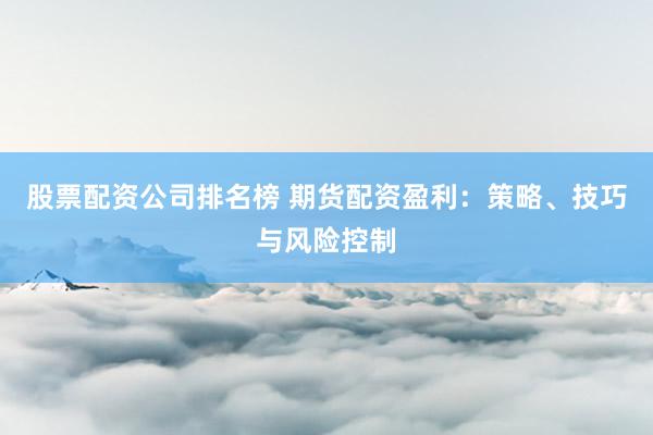 股票配资公司排名榜 期货配资盈利：策略、技巧与风险控制