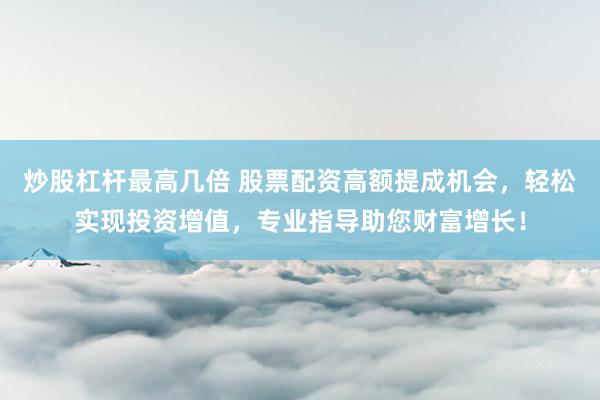 炒股杠杆最高几倍 股票配资高额提成机会，轻松实现投资增值，专业指导助您财富增长！
