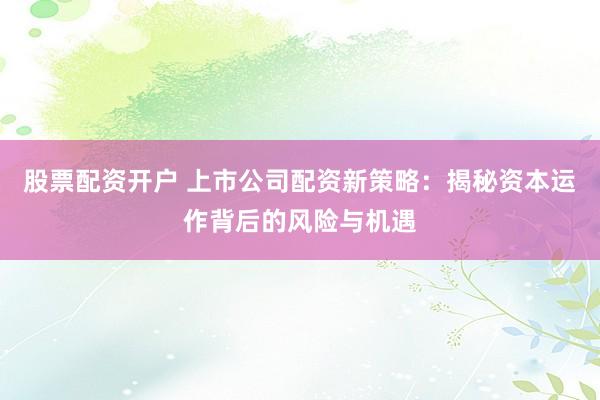 股票配资开户 上市公司配资新策略：揭秘资本运作背后的风险与机遇