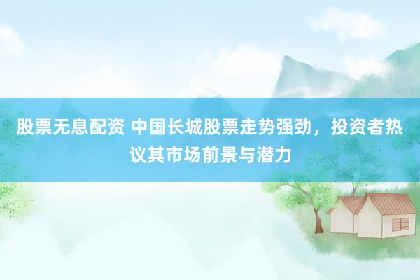 股票无息配资 中国长城股票走势强劲，投资者热议其市场前景与潜力