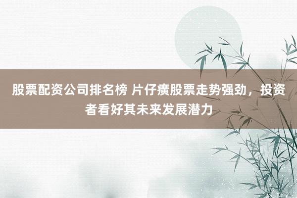 股票配资公司排名榜 片仔癀股票走势强劲，投资者看好其未来发展潜力