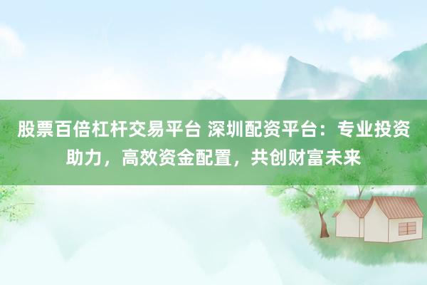股票百倍杠杆交易平台 深圳配资平台：专业投资助力，高效资金配置，共创财富未来