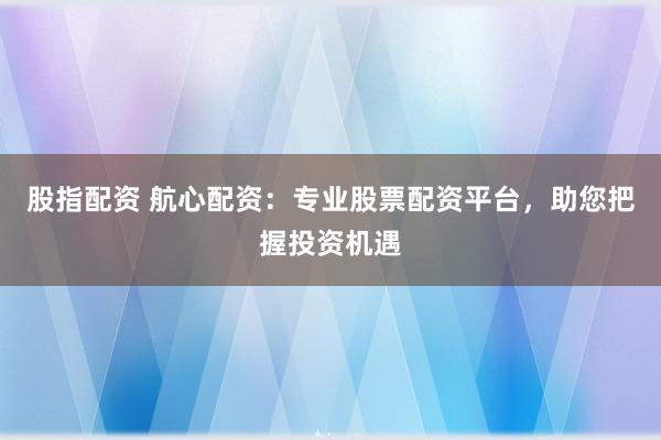 股指配资 航心配资：专业股票配资平台，助您把握投资机遇