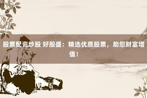 股票配资炒股 好股盛：精选优质股票，助您财富增值！