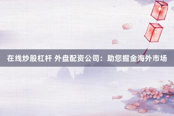 在线炒股杠杆 外盘配资公司：助您掘金海外市场