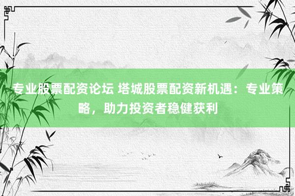 专业股票配资论坛 塔城股票配资新机遇：专业策略，助力投资者稳健获利