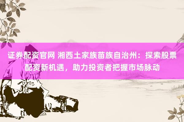 证券配资官网 湘西土家族苗族自治州：探索股票配资新机遇，助力投资者把握市场脉动