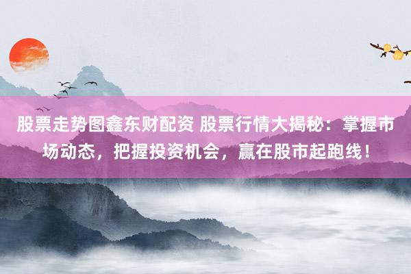 股票走势图鑫东财配资 股票行情大揭秘：掌握市场动态，把握投资机会，赢在股市起跑线！