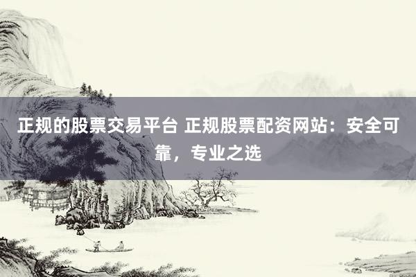 正规的股票交易平台 正规股票配资网站：安全可靠，专业之选