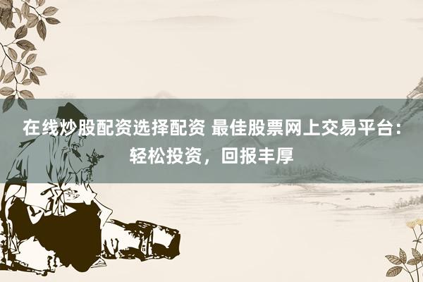 在线炒股配资选择配资 最佳股票网上交易平台：轻松投资，回报丰厚