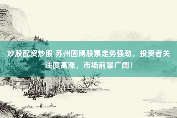 炒股配资炒股 苏州固锝股票走势强劲，投资者关注度高涨，市场前景广阔！