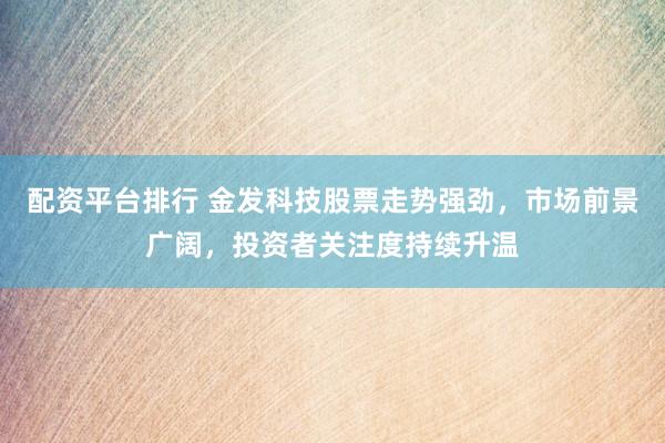 配资平台排行 金发科技股票走势强劲，市场前景广阔，投资者关注度持续升温