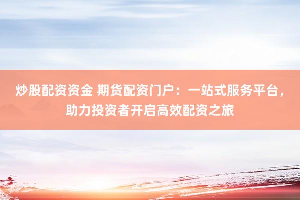炒股配资资金 期货配资门户：一站式服务平台，助力投资者开启高效配资之旅