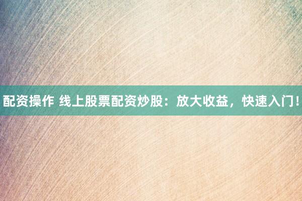 配资操作 线上股票配资炒股：放大收益，快速入门！