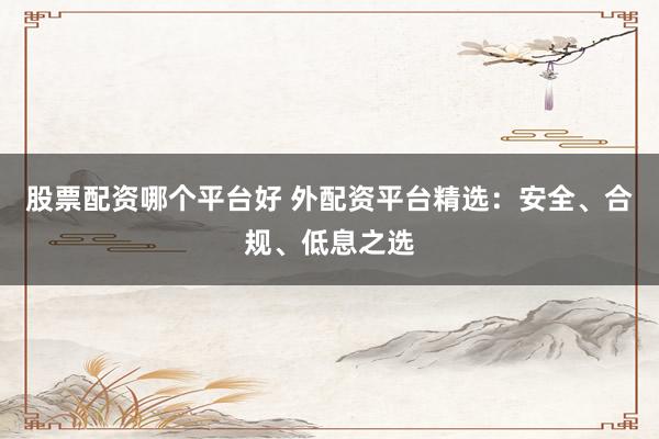 股票配资哪个平台好 外配资平台精选：安全、合规、低息之选