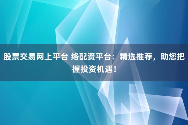 股票交易网上平台 络配资平台：精选推荐，助您把握投资机遇！