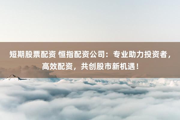 短期股票配资 恒指配资公司：专业助力投资者，高效配资，共创股市新机遇！