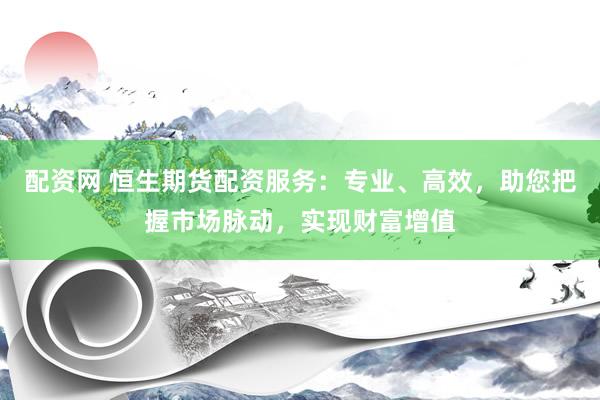 配资网 恒生期货配资服务：专业、高效，助您把握市场脉动，实现财富增值