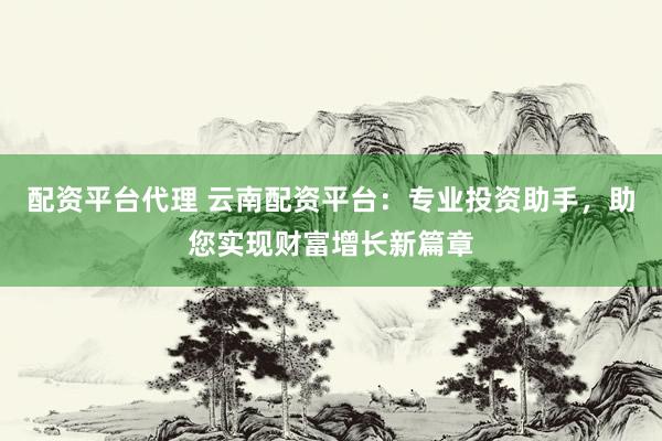 配资平台代理 云南配资平台：专业投资助手，助您实现财富增长新篇章