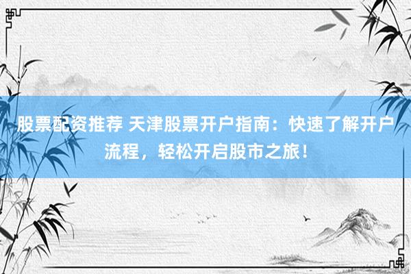 股票配资推荐 天津股票开户指南：快速了解开户流程，轻松开启股市之旅！