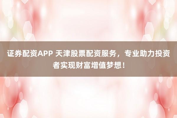 证券配资APP 天津股票配资服务，专业助力投资者实现财富增值梦想！