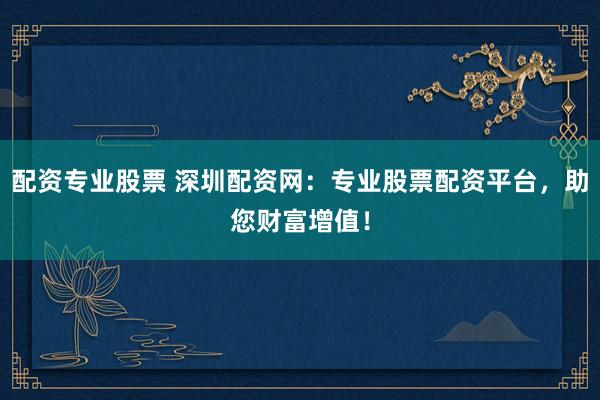 配资专业股票 深圳配资网：专业股票配资平台，助您财富增值！