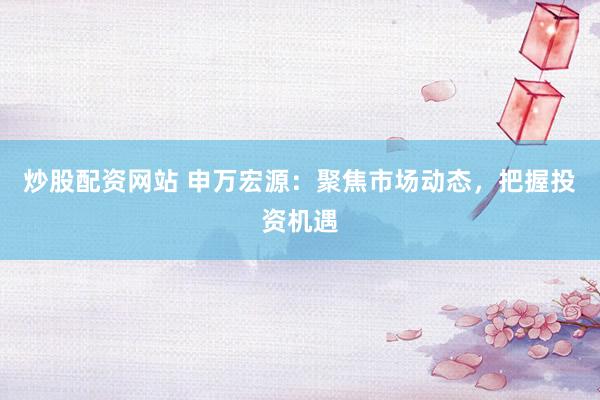 炒股配资网站 申万宏源：聚焦市场动态，把握投资机遇