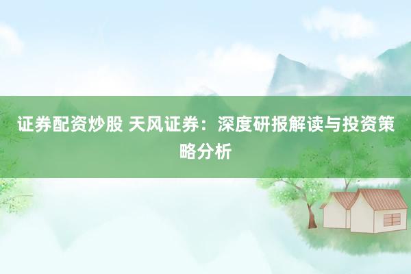 证券配资炒股 天风证券：深度研报解读与投资策略分析