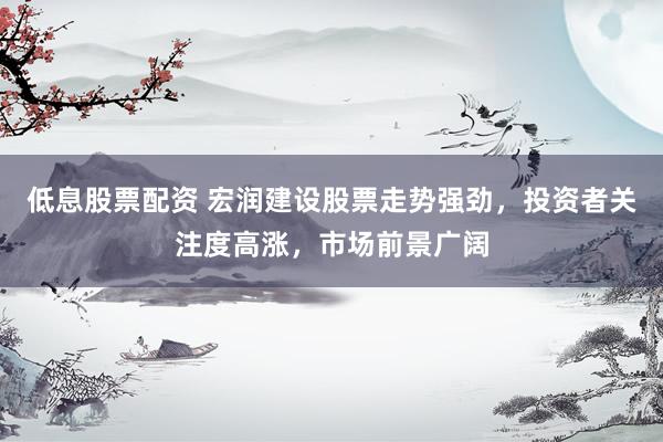 低息股票配资 宏润建设股票走势强劲，投资者关注度高涨，市场前景广阔