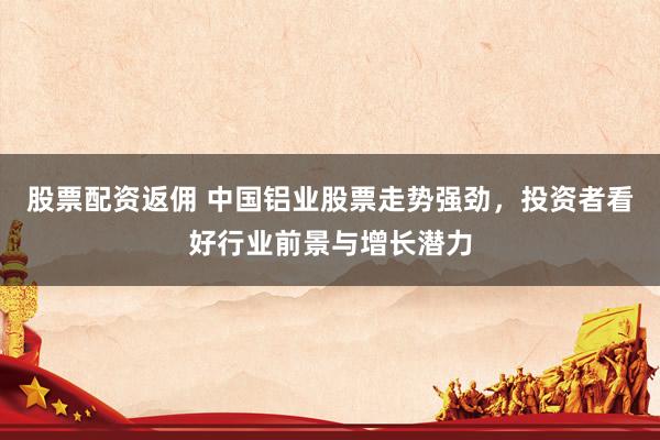 股票配资返佣 中国铝业股票走势强劲，投资者看好行业前景与增长潜力