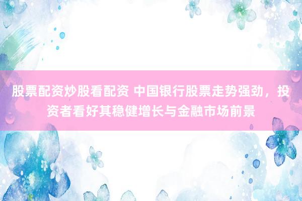 股票配资炒股看配资 中国银行股票走势强劲，投资者看好其稳健增长与金融市场前景