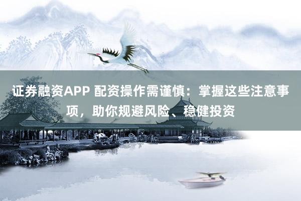 证券融资APP 配资操作需谨慎：掌握这些注意事项，助你规避风险、稳健投资
