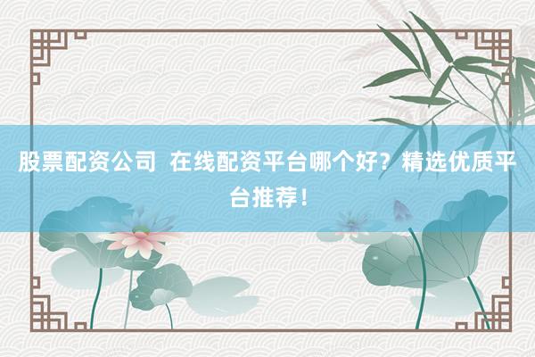 股票配资公司  在线配资平台哪个好？精选优质平台推荐！