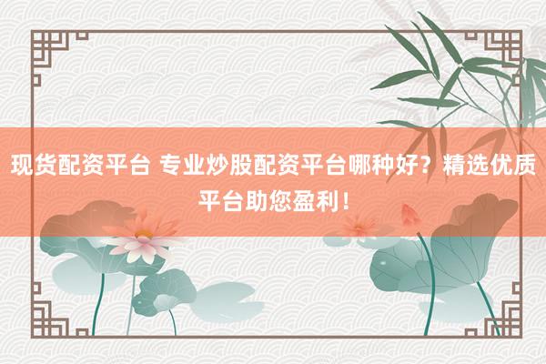 现货配资平台 专业炒股配资平台哪种好？精选优质平台助您盈利！