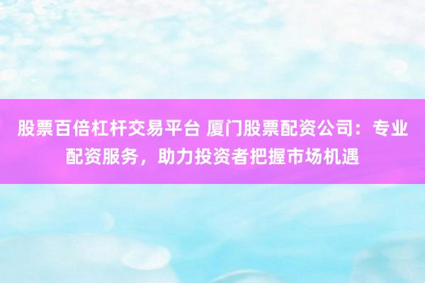 股票百倍杠杆交易平台 厦门股票配资公司：专业配资服务，助力投资者把握市场机遇