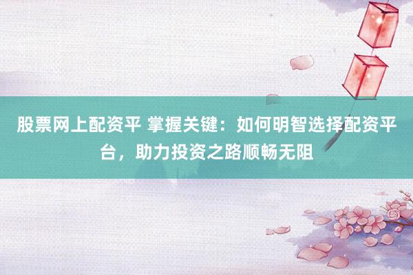 股票网上配资平 掌握关键：如何明智选择配资平台，助力投资之路顺畅无阻