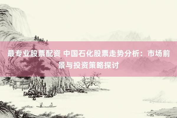最专业股票配资 中国石化股票走势分析：市场前景与投资策略探讨