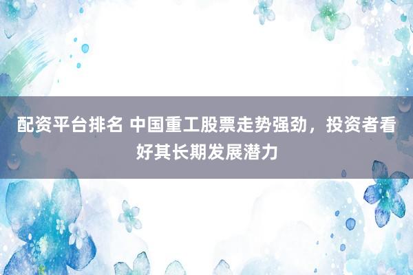 配资平台排名 中国重工股票走势强劲，投资者看好其长期发展潜力