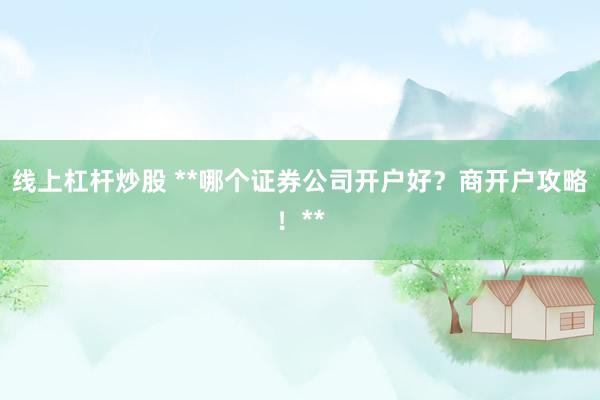 线上杠杆炒股 **哪个证券公司开户好？商开户攻略！**