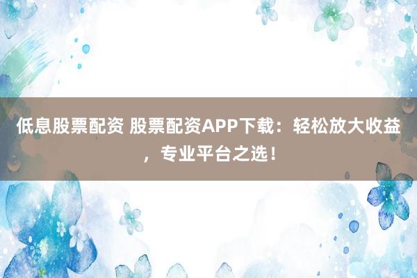低息股票配资 股票配资APP下载：轻松放大收益，专业平台之选！