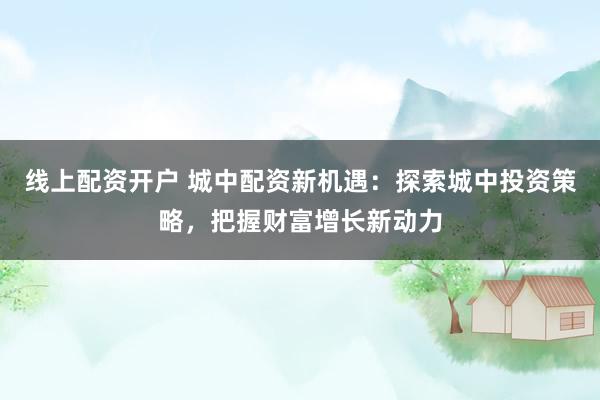 线上配资开户 城中配资新机遇：探索城中投资策略，把握财富增长新动力