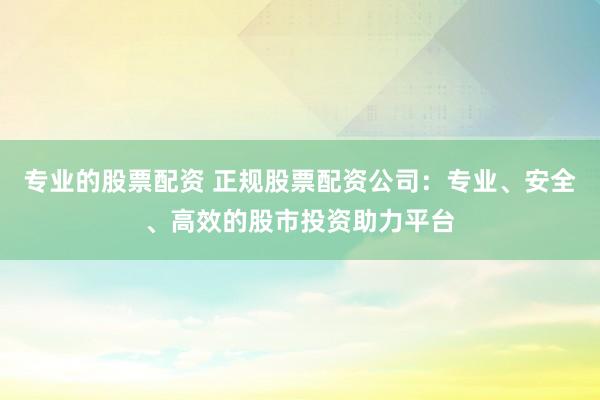 专业的股票配资 正规股票配资公司：专业、安全、高效的股市投资助力平台