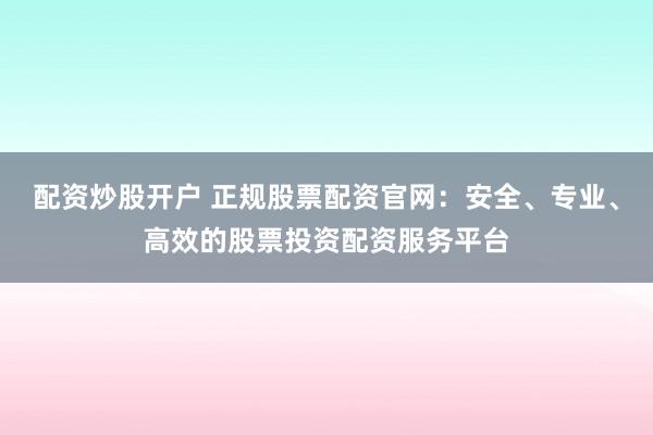 配资炒股开户 正规股票配资官网：安全、专业、高效的股票投资配资服务平台